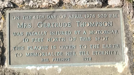ON THE 15TH DAY OF APRIL,1978 5:20 PM. MRS. GERTRUDE THOMPSON WAS FATALLY INJURED BY A MOTORCAR 10 FEET NORTH OF THIS SPOT THIS PLAQUE IS GIVEN TO THE EARTH TO MEMORIALIZE HER TILL ETERNITY. HER...