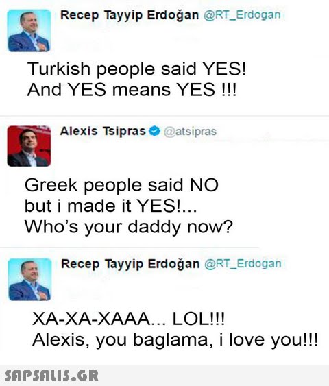 Recep Tayyip Erdoğan @RT Erdogan Turkish people said YES! And YES means YES !!! Alexis Tsipras@atsipras Greek people said NO but i made it YES!... Who s your daddy now? Recep Tayyip Erdoğan @RT Erdogan XA-XA-XAAA... LOL!!! Alexis, you baglama, i love you!!!