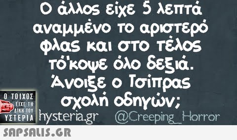 Ο άλλ0s είχε 5 λεπτά αναμμένο Το αριστερό Φλαs και στο τελος TOk0ψε όλο δεξιά. Άνοιξε ο Τσίπρας σχολή οδηγιών. Ο ΤΟΙΧΟΣ ΕΙΧΕ ΤΗ VZTREPI hysteragr @c ΔΙΚΗ ΤΟΥ ΥΣΤΕΡΙΑ @Creeping H orror