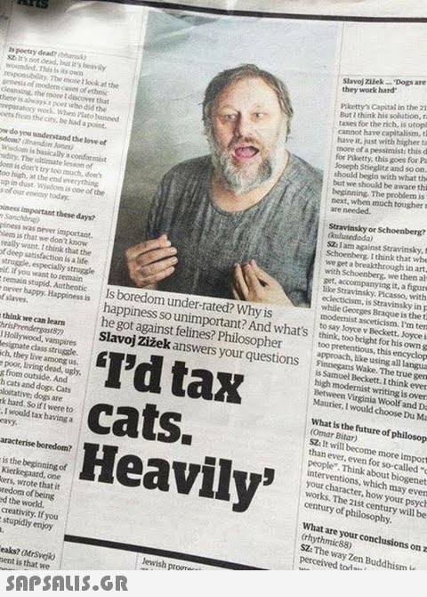 Slavoj Zilek Dogs are they work hard is pectry dead h Sza It s not dead, but it s bieavily wounded. own hikettys Capital in the 21 But I think his solution, r taxes for the rich. is utop cannot have capitalism, t have it. just with higher ta more of a pessimist: this d for Piketty, this goes for Pa Joseph Stieglitz and so on should begin with what th but we should be aware thi beginning. The problem is next, when much tougher s are needed. responsibilityThe nore 1 look at the ponesis of imodetn cases of ethek cleansing, the moce I discover that thene is aheays a poet who did the reparatory swork: Whes ato anned oers firom the city, be had a point. w do you anderstand the love of idity. The ultimate lesson of om is don t try too mucb, dee oo high, at the end everything upin dust Wisdom is ooe of the Stravinsky or Schoenberg? s of our eny today iness important these days? piness was never important SZ: I am against Stravinsky, t Schoenberg. I think that whe we get a breakthrough in art with Schoenberg, we then al get, accompanying it, a figure like Stravinsky, Picasso, with eclecticism, is Stravinsky in p while Georges Braque is the t modernist asceticism. I m ten to say Joyce v Beckett. Joyce i lem is that we don t kunow really want. I think that the f deep satisfaction is a life if. If you want to remain remain stupid. Aothentic E slaves think we can learnm he got against felines? Philosophertoo pretentious, this encyclop never happy. Happinessis Is boredom under-rated? Why i