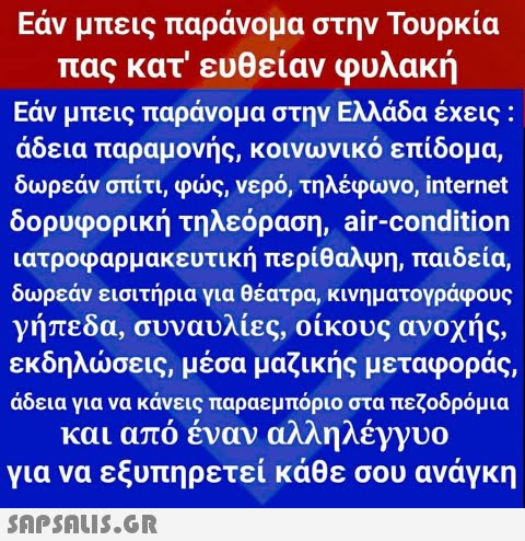 Εάν μπεις παράνομα στην Τουρκία πας κατ  ευθείαν φυλακή Εάν μπεις παράνομα στην Ελλάδα έχεις : άδεια παραμονής, κοινωνικό επίδομα, δωρεάν σπίτι, φως, νερό, τηλέφωνο, internet δορυφορική τηλεόραση, air-condition ιατροφαρμακευτική περίθαλψη, παιδεία, δωρεάν εισιτήρια για θέατρα, κινηματογράφους γήπεδα, συναυλίες, οίκους ανοχής, εκδηλώσεις, μέσα μαζικής μεταφοράς, άδεια για να κάνεις παραεμπόριο στα πεζοδρόμια και από έναν αλληλέγγυο για να εξυπηρετεί κάθε σου ανάγκη 