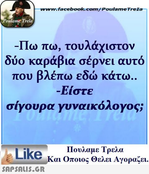 www.facebook.com/PoulameTreIa oulame Trela -Πω πω, τουλάχιστον δύο καράβια σέρνει αυτό που βλέπω εδώ κάτω. Είστε σίγουρα γυναικολογος; Πουλαμε Τρελα Like και Οποιος θελει Αγοραζει.