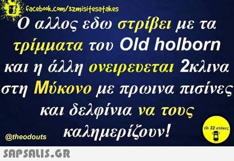 Facebook.com/szmisitesatakes Ο αλλος εδω στρίβει με τα τρίμματα του Old holborn και η άλλη ονειρευε ται κλινα στη Μύκονο με πρωινα πισίνες και δελφίνια να τους @theodouts Καλημερίζουν! SAPSAIS.GR Οι 32 ατάκες