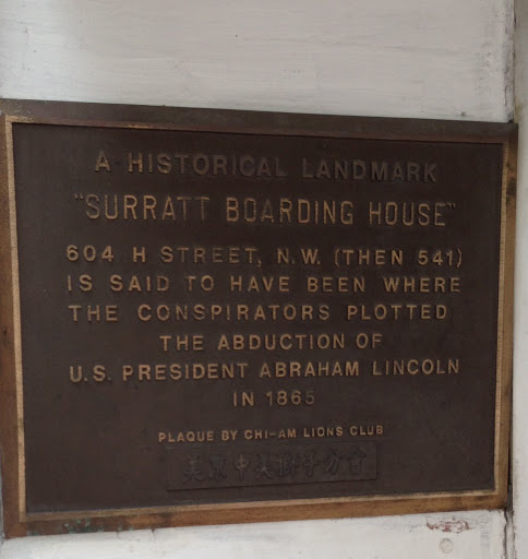A HISTORICAL LAND MARK  "SURRATT BOARDING HOUSE"  604 H STREET, N.W. (THEN 541)  IS SAID TO HAVE BEEN WHERE  THE CONSPIRATORS PLOTTED  THE ABDUCTION OF  U.S. PRESIDENT ABRAHAM LINCOLN  IN 1865 ...