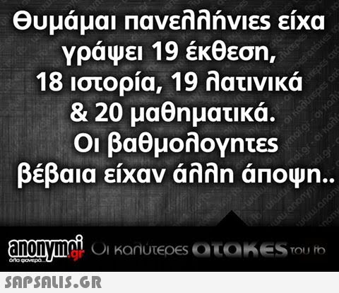 Θυμάμαι Πανελλήνιες είχα Υράψει 19 έκθεση 18 ιστορία, 19 λατινικά & 20 μαθηματικά. Οι βαθμολογητες βέβαια είχαν άλλη άποψη.. anonymoi