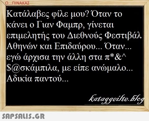 ..ΠΙΝΑΚΑΣ : Κατάλαβες φίλε μου? Όταν το κάνει ο Γιαν Φαμπρ, γίνεται επιμελητής του Διεθνούς Φεστιβάλ Αθηνών και Επιδαύρου Όταν εγώ άρχισα την άλλη στα π* $@σκάμπιλα. με είπε ανώμαλο Αδικία παντού