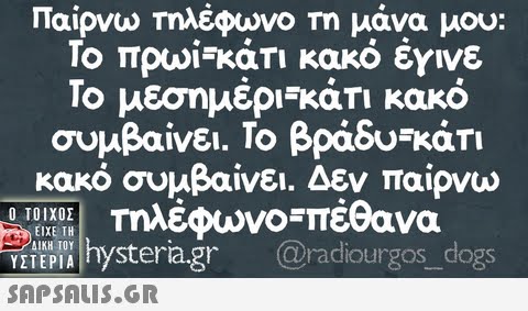 Παίρνω Τηλέφωνο Τη μάνα μου Το πρωί-κάτι κακό έγινε Το μεσημέρ-κάτι κακό συμβαίνει. Το βράδυ-κάτι κακό συμβαίνει. Δεν παίρνω Τηλέφωνο πέθανα vi hysteria.gr @radiourgos dogs Ο ΤΟΙΧΟΣ ΕΙΧΕ ΤΗ SAPSAIS.GR