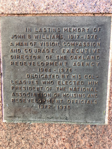 IN LASTING MEMORY OFJOHN B WILLIAMS, 1917 - 1976, A MAN OF VISION, COMPASSION AND COURAGE. EXECUTIVE DIRECTOR OF THE OAKLAND REDEVELOPMENT AGENCY1964 - 1976DEDICATED BY HIS COL-LEAGUES WHO ELECTED...