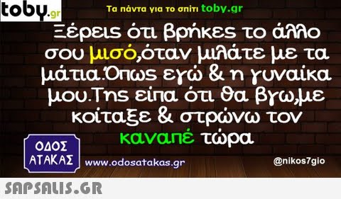 toby.g Ta Πάντα νια το ση m toby.gr 26peus ότι βρήκες το άλλο σου μισό,όταν μιλάτε με τα μάτια,Ondos εγώ & n γυναίκα μου.Tns είπα ότι θα βros,με κοίταξε & στρώνω τον καναπέ τώρα ΟΔΟΣ ATAKAZ www.odosatakas.gr @nikos7gio