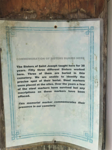 The Sisters of St. Joseph taught here for 38 years. Fifty three different Sisters worked here. Three of them are buried in this cemetery. We are unable to identify the precise spot of their...