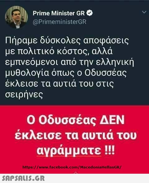 Prime Minister GR @PrimeministerGR Πήραμε δύσκολες αποφάσεις με πολιτικό κόστος, αλλά εμπνεόμενοι από την ελληνική μυθολογία όπως ο Οδυσσέας έκλεισε τα αυτιά του στις σειρηνες Ο Οδυσσέας ΔΕΝ εκλεισε τα αυτια του αγράμματε !!! https://www.facebook.com/MacedoniaHellasGR/