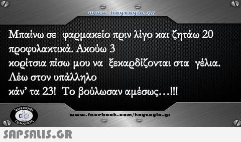 Μπαίνω σε φαρμακείο πριν λίγο και ζητάω 20 προφυλαχτιχά. Aroow 3 κορίτσια πίσω μου να ξεκαρδίζονται στα γέλια. Λέω στον υπάλληλο κάν  τα 23! Το βούλωσαν αμέσως ! !! Μαν, u.Facebook.com/koyzoglo.gr