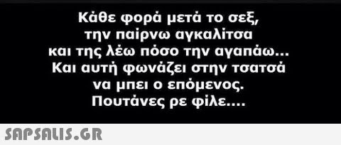 κάθε φορά μετά το σεξ την παίρνω αγκαλίτσα και Της λέω Πόσο Την αγαπάω Και αυτή φωνάζει στην τσατσά να μπει ο επόμενος. Πουτάνες ρε φίλε