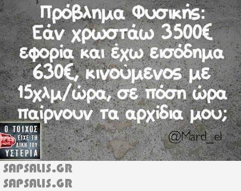 Πρόβλημα Φυσικns Εάν χρωστάω 3500€ εφορία και έχω εισόδημα 630€, κινούμεν0s με 15χλμ/ώρα, σε πόση ώρα παιρνουν τα αρχιδια μου; Ο ΤΟΙΧΟΣ @Mard e ΕΙΧΕ ΤΗ ΔΙΚΗ ΤΟΥ ΥΣΤΕΡΙΑ