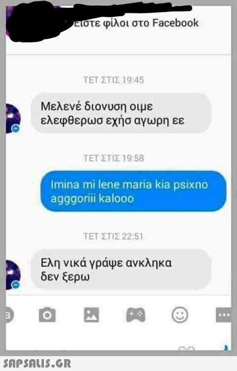 στε φίλοι στο Facebook ΤΕΤ ΣΤΙΣ 19:45 Μελενέ διονυση οιμε ελεφθερωσ εχήσ αγωρη εε ΤΕΤ ΣΤΙΣ 19:58 Imina mi lene maria kia psixno agggorii kalooo ΤΕΤ ΣΤΙΣ 22:51 Ελη νικά γράψε ανκληκα δεν ξερω