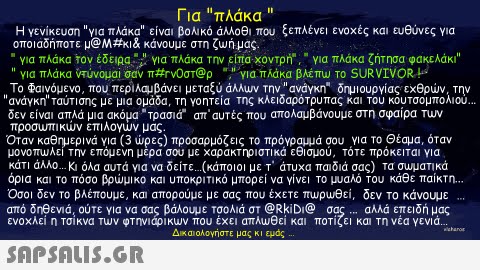 Για πλάκα  Η γενίκευση για πλάκα είναι βολικό άλλοθι που ξεπλένει ενοχές και ευθύνες για οποιαδήποτε μ@M#KI& κάνουμε στη ζυ ήμας  για πλάκα Τον έδειρα Yia πλάκα Την είπα, xovTpn,  για πλάκα ζήτησα φακελάκι  για πλάκα VTUvouai σαν π#rv0στ@ρ , i yld.πλάκα βλεπυ το SURVIVOR ts Το Φαινόμενο, που περιλαμβάνει μεταξύ άλλυν την ανάγκη. δημιουργίας εχθρών, την ανάγκη ταυτισης με μια ομαδα τη γοητεία της κλειδαρότρυπα κα το κουτσομπολιου δεν είναι απλά μια ακόμα-τρασιά- απ αυτές που απολαμβάνουμε στη σφαίρα Tuv προσυπικυν επιλογων μας Οταν καθημερινά για (3 ώρες) προσαρμόζεις το πρόγραμμά σου για το Θέαμα, όταν μονοπωλε! Την επομενη μερα σου με χαρακτηριστικα εθισμου, τοτε προκειται για κάτι άλλο Κι όλα αυτά για να δείτε.(κάποιοι με T. άτυχα παιδιά σας) Τα συ ματικά όρια και το πόσο βρώμικο και υποκριτικό μπορεί να γίνει το μυαλό του κάθε παίκτη.  Οσοι