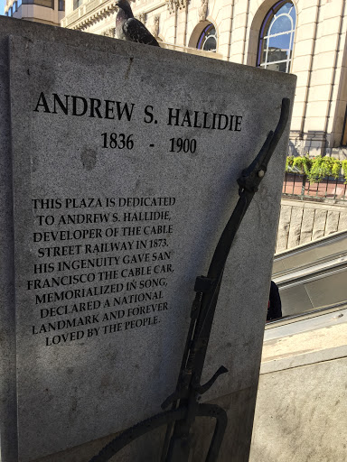 ANDREW S. HALLIDIE 1836 - 1900 THIS PLAZA IS DEDICATED TO ANDREW S. HALLIDIE, DEVELOPER OF THE CABLE STREET RAILWAY IN 1873. HIS INGENUITY GAVE SAN FRANCISCO THE CABLE CAR, MEMORIALIZED IN SONG,...