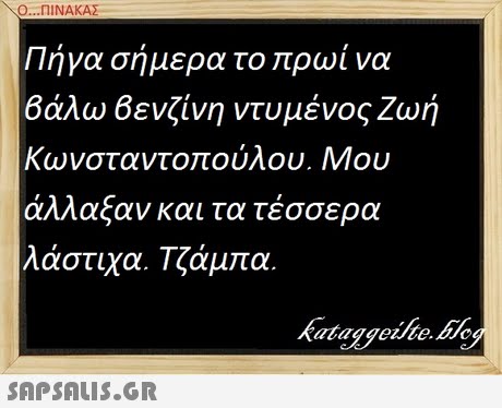 Ο ni ΝΑΚΑΣ . Πήγα σήμερα το πρωί να βάλω βενζίνη ντυμένος Ζωή Κωνσταν άλλαξαν και τα τέσσερα λάστιχα. Τζάμπα. τοπούλου. Μου