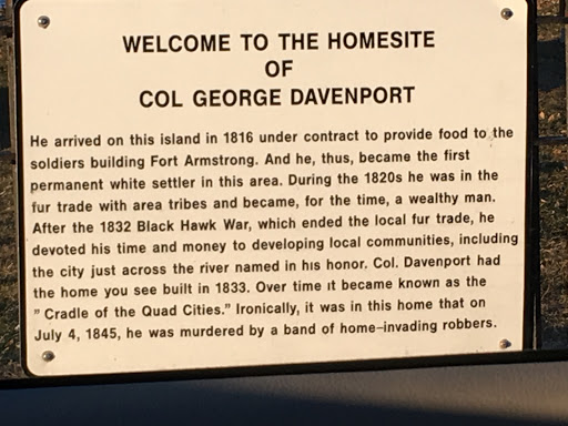 Welcome to the homesite of Col George Davenport He arrived on this island in 1816 under contract to provide food to the soldiers building Fort Armstrong. And he, thus, became the first permanent...