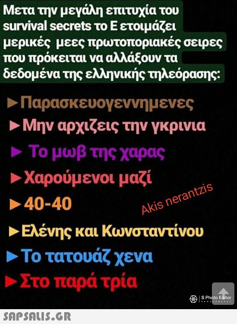 Μετα την μεγάλη επιτυχία του survival secrets το Ε ετοιμάζει μερικές μεες πρωτοποριακές σειρες που πρόκειται να αλλάξουν τα δεδομένα της ελληνικής τηλεόρασης: Παρασκευογεννημ ενες Μην αρχίζεις την γκρινια Το μωβ της χαρας Χαρούμενοι μαζί 40-40 Akis nerantzis Ελένης και Κωνσταντίνου Το τατουάζ χενα Στο παρά τρία 