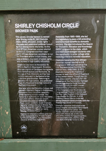 SHIRLEY CHISHOLM CIRCLE BROWER PARK This paved, circular terrace is named after Shirley Anita St. Hill Chisholm (1924-2005), educator, social rights advocate and celebrated politician known for...