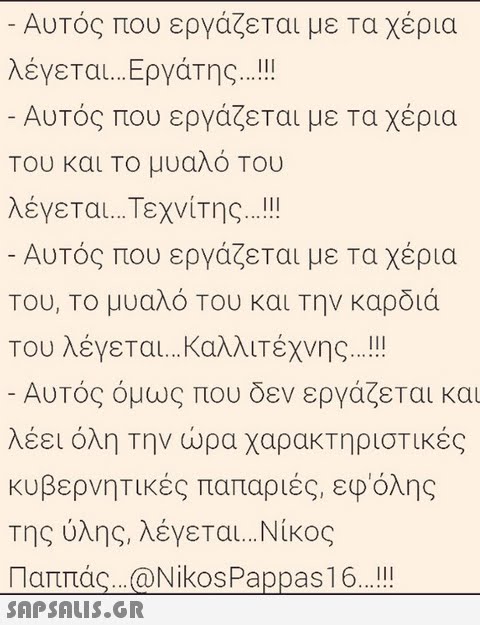 Αυτός που εργάζεται με τα χέρια λέγεται Εργάτης Αυτός που εργάζεται με τα χέρια Του και Το μυαλό Του λέγεται Τεχνίτης Αυτός που εργάζεται με τα χέρια Του. Το μυαλό Του και την καρδιά Του λέγεται καλλιτέχνης Αυτός όμως που δεν εργάζεται και λέει όλη την ώρα χαρακτηριστικές κυβερνητικές παπαριές, εφόλης της ύλης, λέγεται Νίκος Παππάς..:@Nikos Pappas16..!!! SAP SALIS.GR