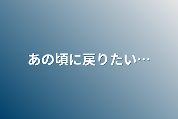 あの頃に戻りたい…