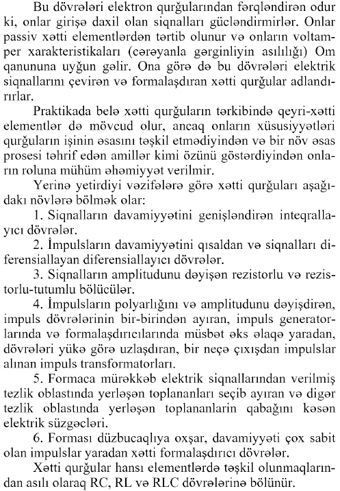 Bu dövrələri elektron qurğularından fərqləndirən odur ki, onlar girişə daxil olan siqnalları gücləndirmirlər. Onlar passiv xətti elementlərdən tərtib olunur və onların voltamper xarakteristikaları (cərəyanla gərginliyin asılılığı) Om qanununa uyğun gəlir. Ona görə də bu dövrələri elektrik siqnallarını çevirən və formalaşdıran xətti qurğular adlandırırlar. Praktikada belə xətti qurğuların tərkibində qeyri-xətti elementlər də mövcud olur, ancaq onların xüsusiyyətləri qurğuların işinin əsasını təşkil etmədiyindən və bir növ əsas prosesi təhrif edən amillər kimi özünü göstərdiyindən onların roluna mühüm əhəmiyyət verilmir. Yerinə yetirdiyi vəzifələrə görə xətti qurğuları aşağıdakı növlərə bölmək olar: 1. Siqnalların davamiyyətini genişləndirən inteqralla- yıcı dövrələr. 2. İmpulslarm davamiyyətini qısaldan və siqnalları di- ferensiallayan diferensiallayıcı dövrələr. 3. Siqnalların amplitudunu dəyişən rezistorlu və rezis- torlu-tutumlu bölücülər. 4. İmpulslarm polyarlığını və amplitudunu dəyişdirən, impuls dövrələrinin bir-birindən ayıran, impuls generatorlarında və formalaşdırıcılarmda müsbət əks əlaqə yaradan, dövrələri yükə görə uzlaşdıran, bir neçə çıxışdan impulslar alman impuls transformatorları. 5. Formaca mürəkkəb elektrik siqnallarından verilmiş tezlik oblastmda yerləşən toplananları seçib ayıran və digər tezlik oblastmda yerləşən toplananlardı qabağını kəsən elektrik süzgəcləri. 6. Forması düzbucaqlıya oxşar, davamiyyəti çox sabit olan impulslar yaradan xətti formalaşdırıcı dövrələr. Xətti qurğular hansı elementlərdə təşkil olunmaqlarından asılı olaraq RC, RL və RLC dövrələrinə bölünür.