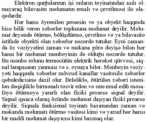 Elektron qurğularının işi onların təyinatından asılı olmayaraq bilavasitə məlumatın emalı və çevrilməsi ilə əlaqədardır. Hər hansı öyrənilən prosesin və ya obyekt haqqında bizə bilik verən xəbərlər toplusuna məlumat deyilir. Məlumat deyəndə ötürmə, bölüşdürmə, çevrilmə və ya bilavasitə istifadə obyekti olan xəbərlər nəzərdə tutulur. Eyni zamanda öz vəziyyətini zaman və məkana görə dəyişə bilən hər hansı bir məlumat mənbəyinin də olduğu nəzərdə tutulur. Bu mənbə rolunu termocütün elektrik hərəkət qüvvəsi, siqnal lampasının yanması və s. oynaya bilər. Mənbəyin vəziyyəti haqqında xəbərlər mövcud kanallar vasitəsilə xəbərlər qəbuledicisinə daxil olur. Beləliklə, ötürülən xəbəri istənilən dəqiqliklə birmənalı təsvir edən və onu emal edib məsafəyə ötürməyə yararlı olan fiziki prosesə siqnal deyilir. Siqnal qısaca olaraq özündə məlumat daşıyan fiziki prosesə deyilir. Siqnala funksional təyinatı baxımından zaman və məkanda məlumatı ötürmə vasitəsi kimi və yaxud hər hansı bir maddi məlumat daşıyıcısı kimi baxmaq olar.