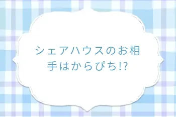 シェアハウスのお相手はからぴち!?
