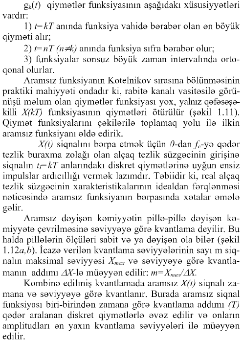 gk(O qiymətlər funksiyasının aşağıdakı xüsusiyyətləri vardır: 1) t=kT anında funksiya vahidə bərabər olan ən böyük qiyməti alır; 2) t=nT (n^k) anında funksiya sıfra bərabər olur; 3) funksiyalar sonsuz böyük zaman intervalmda orto- qonal olurlar. Aramsız funksiyanın Kotelnikov sırasına bölünməsinin praktiki mahiyyəti ondadır ki, rabitə kanalı vasitəsilə görünüşü məlum olan qiymətlər funksiyası yox, yalnız qəfəsəşə- killi X(kT) funksiyasının qiymətləri ötürülür (şəkil 1.11). Qiymət funksiyalarını çəkilərilə toplamaq yolu ilə ilkin aramsız funksiyanı əldə edirik. X(t) siqnalını bərpa etmək üçün ö-dan fc-yQ qədər tezlik buraxma zolağı olan alçaq tezlik süzgəcinin girişinə siqnalın tj=kT anlarındaki diskret qiymətlərinə uyğun ensiz impulslar ardıcıllığı vermək lazımdır. Təbiidir ki, real alçaq tezlik süzgəcinin xarakteristikalarının idealdan fərqlənməsi nəticəsində aramsız funksiyanın bərpasında xətalar əmələ gəlir. Aramsız dəyişən kəmiyyətin pillə-pillə dəyişən kəmiyyətə çevrilməsinə səviyyəyə görə kvantlama deyilir. Bu halda pillələrin ölçüləri sabit və ya dəyişən ola bilər (şəkil \A2a,b). İcazə verilən kvantlama səviyyələrinin sayı m siqnalın maksimal səviyyəsi Xmax və səviyyəyə görə kvantla- manın addımı ZfY-lə müəyyən edilir: m=Xmax/AX. Kombinə edilmiş kvantlamada aramsız X(t) siqnalı zamana və səviyyəyə görə kvantlanır. Burada aramsız siqnal funksiyası biri-birindən zamana görə kvantlama addımı (T) qədər aralanan diskret qiymətlərlə əvəz edilir və onların amplitudları ən yaxın kvantlama səviyyələri ilə müəyyən edilir. 37