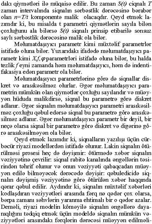 dakı qiymətləri ilə müqaisə edilir. Bu zaman S(t) ciqnalı T zaman intervalmda siqnalın sərbəstlik dərəcəsinə bərabər olan n=T/t komponentə malik olacaqdır. Qeyd etmək lazımdır ki, bu misalda t parametri qiymətlərin sayıla bilən çoxluğunu ala bilərsə S(t) siqnalı prinsip etibarilə sonsuz saylı sərbəstlik dərəcəsinə malik ola bilər. Məlumatdaşıyıcı parametr kimi müxtəlif parametrlər istifadə oluna bilər. Yuxarıdakı ifadədə məlumatdaşıyıcı parametr kimi X,f (p parametrləri istifadə oluna bilər, bu halda tezlik f eyni zamanda həm məlumatdaşıyıcı, həm də indenti- fakasiya edən parametr ola bilər. Məlumatdaşıyıcı parametrlərinə görə də siqnallar dis- kret və arasıkəsilməz olurlar. Əgər məlumatdaşıyıcı parametrin mümkün olan qiymətlər çoxluğu sayılandır və müəyyən hüduda malikdirsə, siqnal bu parametrə görə diskret adlanır. Əgər siqnalın məlumatdaşıyıcı parametri arasıkəsilməz çoxluğu qəbul edərsə siqnal bu parametrə görə arasıkəsilməz adlanır. Əgər məlumatdaşıyıcı parametr bir deyil, bir neçə olarsa siqnal bir parametrə görə diskret və digərinə görə arasıkə silməyən ola bilər. Qeyd etmək lazımdır ki, siqnalların yazılışı üçün cürbəcür riyazi modellərdən istifadə olunur. Lakin siqnalın ötürülməsi prosesi heç də dəyişmir: ötürmədə xəbər siqnalın vəziyyətinə çevrilir: siqnal rabitə kanalında əngəllərin təsirindən təhrif olunur və onun vəziyyəti qabaqcadan müəyyən edilə bilməyəcək dərəcədə dəyişir: qəbuledicidə siqnalın dəyişmiş vəziyyətinə görə ötürülən xəbər haqqında qərar qəbul edilir. Aydındır ki, siqnalın müxtəlif xəbərləri kodlaşdıran vəziyyətləri arasında fərq nə qədər çox olarsa, bərpa zamanı səhvlərin yaranma ehtimalı bir o qədər azalar. Deməli, riyazi modelin köməyilə siqnalın əngəllərə dayanıqlığını tədqiq etmək üçün modeldə siqnalın mümkün vəziyyətləri arasındakı fərqlərin dərəcəsi müəyyən edilməli