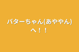 バターちゃん(あややん)へ！！