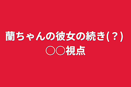 蘭ちゃんの彼女の続き(？) ○○視点