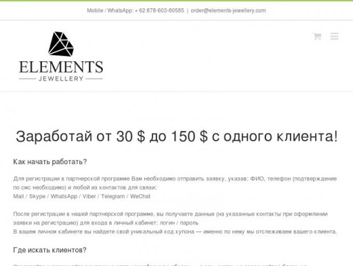        Партнерская программа. Заработай от 30 $ до 150 $ с одного клиента!                                                                                                                                Recent Posts         Contact Info      Lorem ipsum ex vix illud nonummy, novum tation et his. At vix scriptaset patrioque scribentur, at pro fugit erts verterem molestiae, sed et vivendo ali Lorem ipsum ex vix illud nonummy, novum tation et his. At vix scripta patrioque scribentur...       Contact Info      Lorem ipsum ex vix illud nonummy, novum tation et his. At vix scriptaset patrioque scribentur, at pro fugit erts verterem molestiae, sed et vivendo ali Lorem ipsum ex vix illud nonummy, novum tation et his. At vix scripta patrioque scribentur...                           Mobile / WhatsApp:    + 62 878-603-80585  |   order@elements-jewellery.com                                           Главная      Драгоценные камни      Блог      О компании        Партнерская программа.      Карьера      Инвестиции      Закрытый клуб                                                                                                  Партнерская программа.           Home  /  Партнерская программа.                    Партнерская программа.        jewellery   2016-07-25T18:27:05+00:00     Заработай от 30 $ до 150 $ с одного клиента!  Как начать работать?  Для регистрации в партнерской программе Вам необходимо отправить заявку, указав: ФИО, телефон (подтверждение по смс необходимо) и любой из контактов для связи:  Mail / Skype / WhatsApp / Viber / Telegram / WeChat  После регистрации в нашей партнерской программе, вы получаете данные (на указанные контакты при оформлении заявки на регистрацию) для входа в личный кабинет: логин / пароль  В вашем личном кабинете вы найдете свой уникальный код купона — именно по нему мы отслеживаем вашего клиента.  Где искать клиентов?  Создавайте и размещайте рекламные статьи \сообщения \ обзоры — в соц. сетях, на своем сайте \ блоге, на тематических (и не только) форумах.  Рекламируйте друзьям, знакомым и коллегам, предлагайте сотрудничество ювелирным магазинам в вашем городе (рекламируя свой код купона, именно по нему клиент получит дополнительную скидку, в результате чего вы получаете прибыль). Статистику клиентов вы можете наблюдать у себя в личном кабинете, там же Вы найдете рекламные материалы.  Как я получу выплату?  Выплаты заработанных средств производятся 1 раз в месяц 1-го числа на ваши реквизиты.                    © 2012 - 2016 Company Elements Jewellery | All Rights Reserved                                                                                                                             