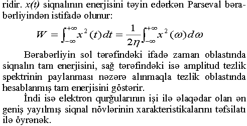 ridir. x(t) siqnalının enerjisini təyin edərkən Parseval bərabərliyindən istifadə olunur: Bərabərliyin sol tərəfindəki ifadə zaman oblastmda siqnalın tam enerjisini, sağ tərəfindəki isə amplitud tezlik spektrinin paylanması nəzərə alınmaqla tezlik oblastmda hesablanmış tam enerjisini göstərir. İndi isə elektron qurğularının işi ilə əlaqədar olan ən geniş yayılmış siqnal növlərinin xarakteristikalarını təfsilatı ilə öyrənək.