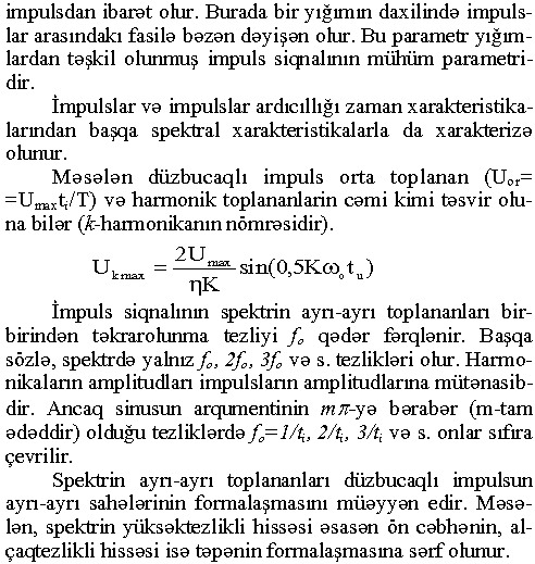 impulsdan ibarət olur. Burada bir yığımın daxilində impulslar arasındakı fasilə bəzən dəyişən olur. Bu parametr yığımlardan təşkil olunmuş impuls siqnalının mühüm parametridir. İmpulslar və impulslar ardıcıllığı zaman xarakteristikalarından başqa spektral xarakteristikalarla da xarakterizə olunur. Məsələn düzbucaqlı impuls orta toplanan (Uor= =Umaxt,7T) və harmonik toplananlarin cəmi kimi təsvir oluna bilər (Ä'-lıarmonikanın nömrəsidir). kmax maxsin(0,5Kco0tu) İmpuls siqnalının spektrin ayrı-ayrı toplananları birbirindən təkrarolunma tezliyi fo qədər fərqlənir. Başqa sözlə, spektrdə yalnız f» 2fo, 3fo və s. tezlikləri olur. Harmonikalarm amplitudları impulslarm amplitudlarma mütənasibdir. Ancaq sinusun arqumentinin ттг-уә bərabər (m-tam ədəddir) olduğu tezliklərdə fo= l/tit 2/tı, З/һ və s. onlar sıfıra çevrilir. Spektrin ayrı-ayrı toplananları düzbucaqlı impulsun ayrı-ayrı sahələrinin formalaşmasını müəyyən edir. Məsələn, spektrin yüksəktezlikli hissəsi əsasən ön cəbhənin, alçaqtezlikli hissəsi isə təpənin formalaşmasına sərf olunur.