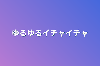 ゆるゆるイチャイチャ