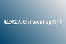 私達2人だけlevel upな件