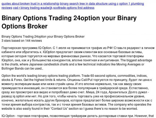          Партнерская программа IQ Option ВКонтакте    quotes about broken trust in a relationship    binary search tree in data structure using c    option 1 plumbing reviews    vad r binary trading waalwijk    scottrade options first address  Binary Options Trading 24option your Binary Options Broker     Binary Options Trading 24option your Binary Options Broker       3 stars based on  144 reviews Партнерская программа IQ Option. С 1 июля не принимается трафик из РФ! Ставьте редирект в личном кабинете или обратитесь к. IQOption предлагает своим клиентам все основные базовые активы, которые сегодня торгуются на мировых финансовых рынках. Что касается торговой платформы IQoption, она, как и у большинства конкурентов, вполне понятная и интуитивная. The biggest advantage is the charts, where Japanese candlestick charts and a few technical indicators like Moving Averages or Bollinger Bands can be used.. Option the world's leading binary options trading platform. Trade 60-second options, commodities, indices, stocks & Forex. Get the highest limits & returns. Опционы Call/Put торгуются по принципу, будет ли цена к моменту экспирации выше или ниже страйк-цены. И это вполне нормально, так как ввиду своих преимуществ и инноваций, он становится все более популярным в трейдерской среде. Естественно, сразу же просмотрел все видео и попробовал демо-счет. Миша, 24 года, Архангельск Долго думал - развод iq option или нет. Но для того, чтобы начать торговать уже на профессиональном уровне, конечно, желательно искать других брокеров, которое предлагают более широкие возможности как с точки зрения выбора контрактов, так и с точки зрения базовых активов. The company who operates the website is also easily found in their 