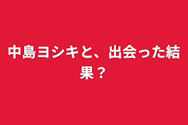 中島ヨシキと、出会った結果？