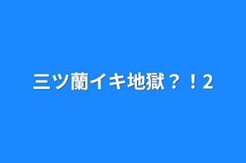 三ツ蘭イキ地獄？！2