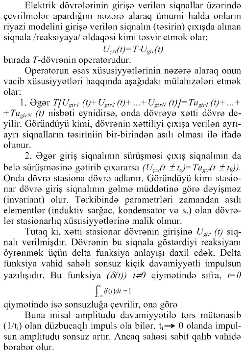 Elektrik dövrələrinin girişə verilən siqnallar üzərində çevrilmələr apardığım nəzərə alaraq ümumi halda onların riyazi modelini girişə verilən siqnalın (təsirin) çıxışda alman siqnala /reaksiyaya/ əldaqəsi kimi təsvir etmək olar: uçıx(t)= T-Ugtr(t) burada T-dövrənin operatorudur. Operatorun əsas xüsusiyyətlərinin nəzərə alaraq onun vacib xüsusiyyətləri haqqında aşağıdakı mülahizələri etmək olar: 1. Əgər T [Ugiri (t)+ Ugir2 (t)+ ...+ UgirN (t)]= Tıigiri (t)+ ...+ + TugirN (t) nisbəti eynidirsə, onda dövrəyə xətti dövrə deyilir. Göründüyü kimi, dövrənin xəttiliyi çıxışa verilən ayrı- ayrı siqnalların təsiriniin bir-birindən asılı olması ilə ifadə olunur. 2. Əgər giriş siqnalının sürüşməsi çıxış siqnalının da belə sürüşməsinə gətirib çıxararsa (Uçıx(t ± to)=Tu^r(t ±t0)). Onda dövrə stasiona dövrə adlanır. Göründüyü kimi stasionar dövrə giriş siqnalının gəlmə müddətinə görə dəyişməz (invariant) olur. Tərkibində parametrləri zamandan asılı elementlər (induktiv sarğac, kondensator və s.) olan dövrələr stasionarlıq xüsusiyyətlərinə malik olmur. Tutaq ki, xətti stasionar dövrənin girişinə Ugir (t) siqnalı verilmişdir. Dövrənin bu siqnala göstərdiyi reaksiyanı öyrənmək üçün delta funksiya anlayışı daxil edək. Delta funksiya vahid sahəli sonsuz kiçik davamiyyətli impulsun yazılışıdır. Bu funksiya (ö(t)) t^O qiymətində sıfra, t=0 f 8(t)dt = \ J—СО qiymətində isə sonsuzluğa çevrilir, ona görə Buna misal amplitudu davamiyyətilə tərs mütənasib (1/tə olan düzbucaqlı impuls ola bilər, f—> 0 olanda impulsun amplitudu sonsuz artır. Ancaq sahəsi sabit qalıb vahidə bərabər olur.