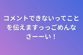 コメントできないってことを伝えますっっごめんなさーーい！