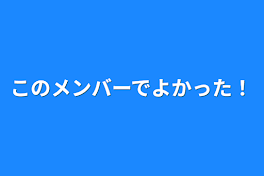 このメンバーでよかった！