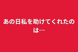 あの日私を助けてくれたのは…