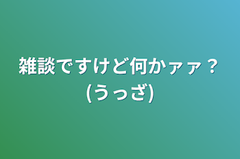 雑談ですけど何かァァ？(うっざ)