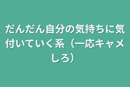 だんだん自分の気持ちに気付いていく系（一応キャメしろ）