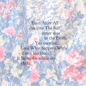 Hafiz:  Even  After  All this time  The Sun never says to the Earth,  You owe me.  Look  What happens  With a love like that,  It lights the whole sky.