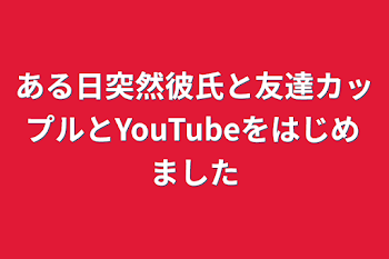 ある日突然彼氏と友達カップルとYouTubeをはじめました